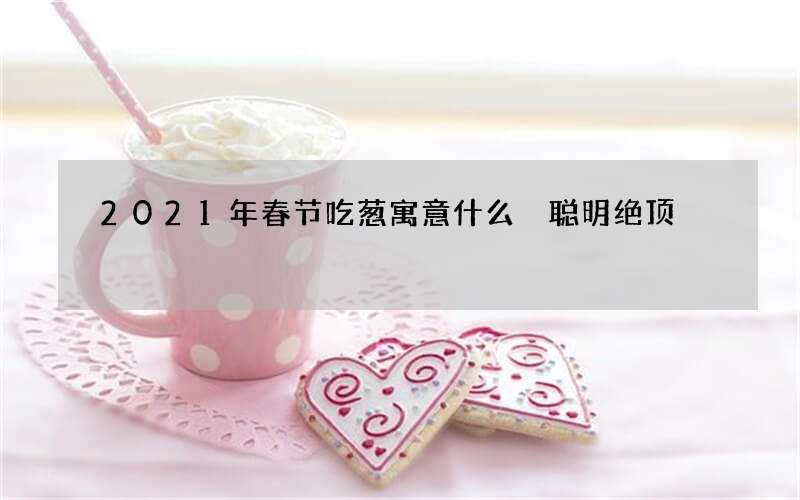 2021年春节吃葱寓意什么 聪明绝顶